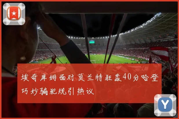 埃奇库姆面对莫兰特狂轰40分哈登巧妙骗犯规引热议