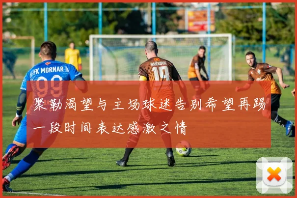 聚勒渴望与主场球迷告别希望再踢一段时间表达感激之情