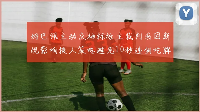 姆巴佩主动交袖标给主裁判或因新规影响换人策略避免10秒违例吃牌