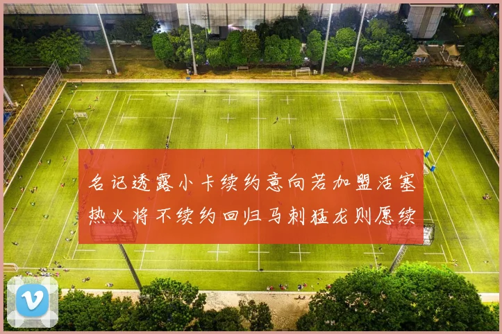 名记透露小卡续约意向若加盟活塞热火将不续约回归马刺猛龙则愿续约