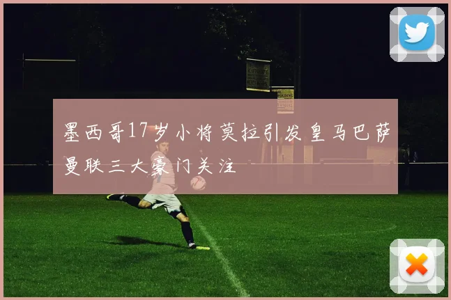 墨西哥17岁小将莫拉引发皇马巴萨曼联三大豪门关注