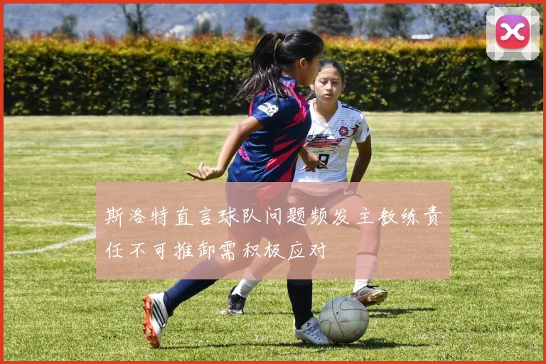 斯洛特直言球队问题频发主教练责任不可推卸需积极应对