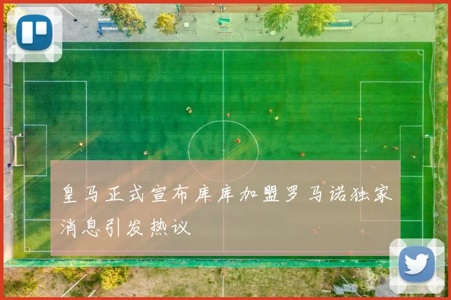 皇马正式宣布库库加盟罗马诺独家消息引发热议