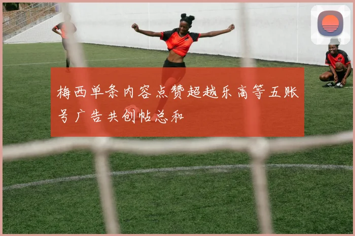 梅西单条内容点赞超越乐高等五账号广告共创帖总和