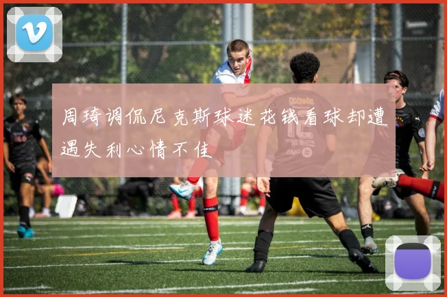 周琦调侃尼克斯球迷花钱看球却遭遇失利心情不佳