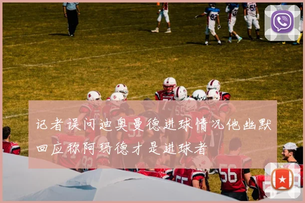 记者误问迪奥曼德进球情况他幽默回应称阿玛德才是进球者