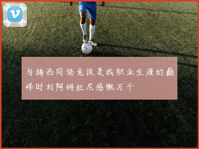与梅西同场竞技是我职业生涯的巅峰时刻阿姆杜尼感慨万千