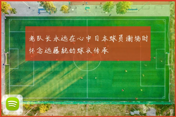 老队长永远在心中日本球员谢场时怀念远藤航的球衣传承