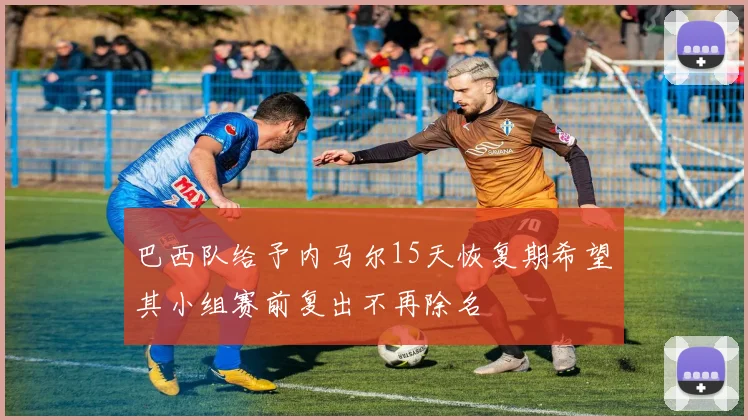 巴西队给予内马尔15天恢复期希望其小组赛前复出不再除名