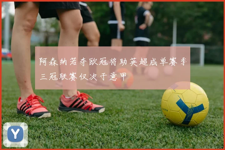 阿森纳若夺欧冠将助英超成单赛季三冠联赛仅次于意甲