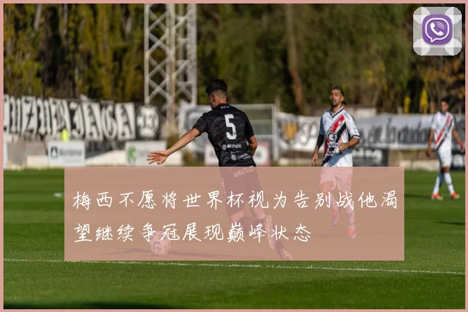 梅西不愿将世界杯视为告别战他渴望继续争冠展现巅峰状态