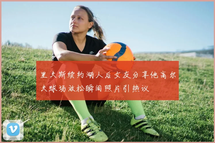 里夫斯续约湖人后女友分享他高尔夫球场放松瞬间照片引热议