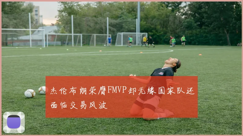 杰伦布朗荣膺FMVP却无缘国家队还面临交易风波
