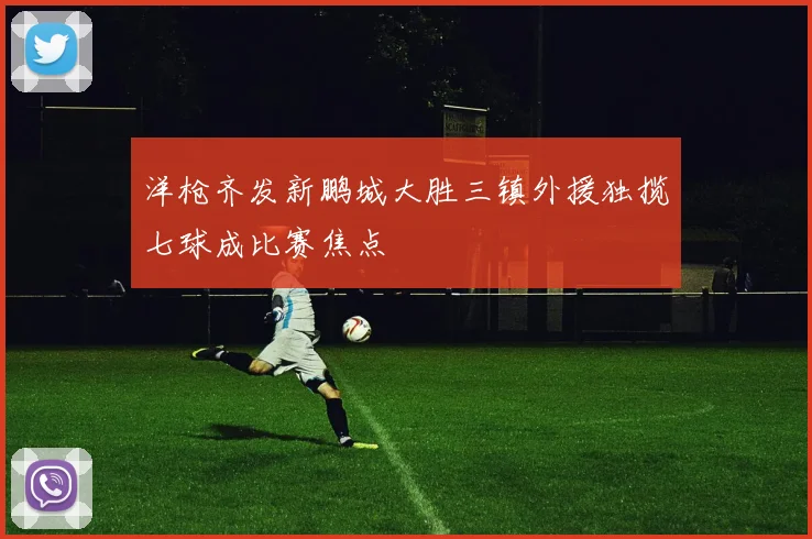 洋枪齐发新鹏城大胜三镇外援独揽七球成比赛焦点