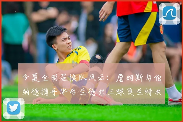 今夏全明星换队风云：詹姆斯与伦纳德携手字母兰德尔三球莫兰特共创辉煌