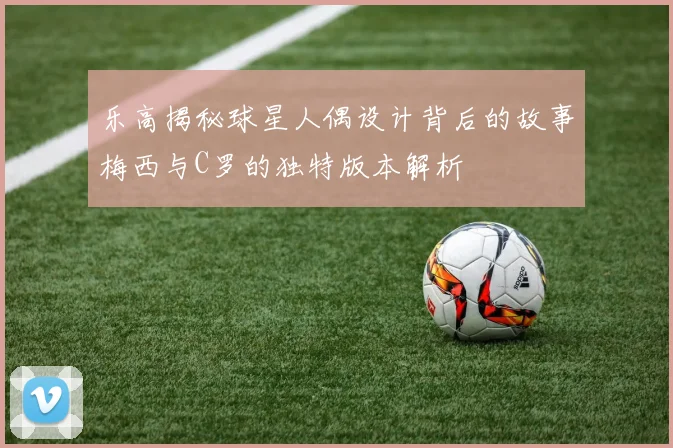 乐高揭秘球星人偶设计背后的故事梅西与C罗的独特版本解析
