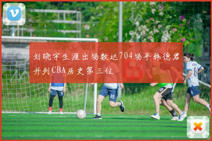 刘晓宇生涯出场数达704场平韩德君并列CBA历史第三位