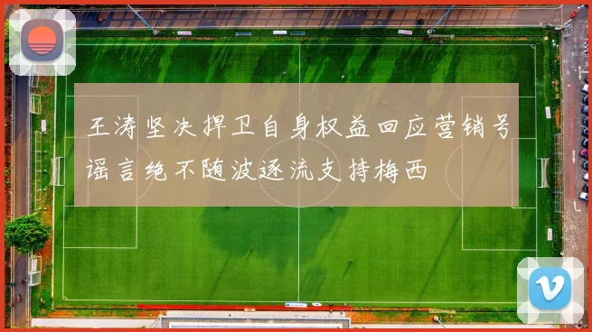 王涛坚决捍卫自身权益回应营销号谣言绝不随波逐流支持梅西