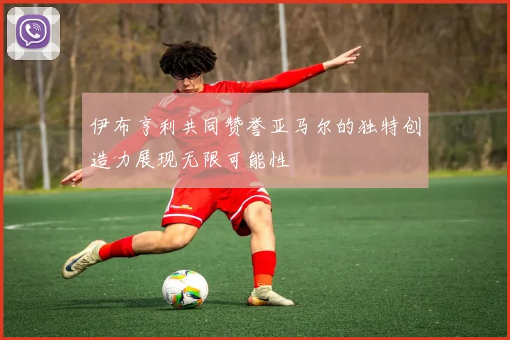 伊布亨利共同赞誉亚马尔的独特创造力展现无限可能性
