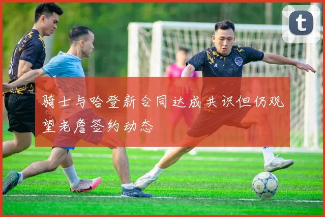 骑士与哈登新合同达成共识但仍观望老詹签约动态