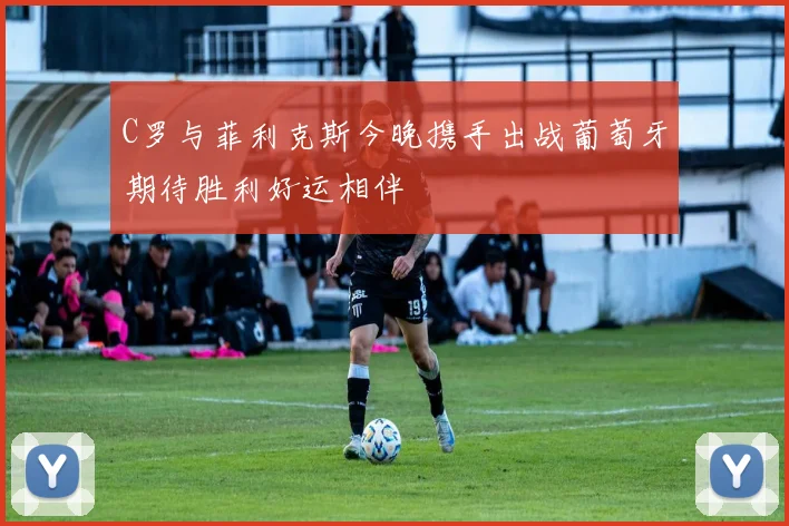 C罗与菲利克斯今晚携手出战葡萄牙期待胜利好运相伴